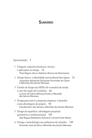 SUMÁRIO




Apresentação 7

1 Origami: trajetória histórica, técnica
  e aplicações no design 13
    Thaís Regina Ueno e Roberto Alcarria do Nascimento

2 Design étnico: a identidade sociocultural dos signos 31
    Jacqueline Aparecida Gonçalves Fernandes de Castro
    e Marizilda dos Santos Menezes

3 Gestão de design nas MPEs do vestuário de moda:
  o caso da região de Londrina 63
    Lucimar de Fátima Bilmaia Emídio e Marizilda
    dos Santos Menezes

4 Design para micro e pequena empresa: o desenho
  como abordagem do projeto 93
    Claudemilson dos Santos e Marizilda dos Santos Menezes

5 Design de superfície: abordagem projetual
  geométrica e tridimensional 107
    Ada Raquel Doederlein Schwartz e Aniceh Farah Neves

6 Design e metodologia nas indústrias de calçados 129
    Fernando José da Silva e Marizilda dos Santos Menezes
 
