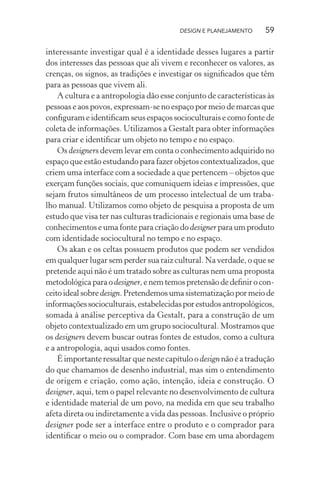 DESIGN E PLANEJAMENTO      59

interessante investigar qual é a identidade desses lugares a partir
dos interesses das pessoas que ali vivem e reconhecer os valores, as
crenças, os signos, as tradições e investigar os signiﬁcados que têm
para as pessoas que vivem ali.
    A cultura e a antropologia dão esse conjunto de características às
pessoas e aos povos, expressam-se no espaço por meio de marcas que
conﬁguram e identiﬁcam seus espaços socioculturais e como fonte de
coleta de informações. Utilizamos a Gestalt para obter informações
para criar e identiﬁcar um objeto no tempo e no espaço.
    Os designers devem levar em conta o conhecimento adquirido no
espaço que estão estudando para fazer objetos contextualizados, que
criem uma interface com a sociedade a que pertencem – objetos que
exerçam funções sociais, que comuniquem ideias e impressões, que
sejam frutos simultâneos de um processo intelectual de um traba-
lho manual. Utilizamos como objeto de pesquisa a proposta de um
estudo que visa ter nas culturas tradicionais e regionais uma base de
conhecimentos e uma fonte para criação do designer para um produto
com identidade sociocultural no tempo e no espaço.
    Os akan e os celtas possuem produtos que podem ser vendidos
em qualquer lugar sem perder sua raiz cultural. Na verdade, o que se
pretende aqui não é um tratado sobre as culturas nem uma proposta
metodológica para o designer, e nem temos pretensão de deﬁnir o con-
ceito ideal sobre design. Pretendemos uma sistematização por meio de
informações socioculturais, estabelecidas por estudos antropológicos,
somada à análise perceptiva da Gestalt, para a construção de um
objeto contextualizado em um grupo sociocultural. Mostramos que
os designers devem buscar outras fontes de estudos, como a cultura
e a antropologia, aqui usados como fontes.
    É importante ressaltar que neste capítulo o design não é a tradução
do que chamamos de desenho industrial, mas sim o entendimento
de origem e criação, como ação, intenção, ideia e construção. O
designer, aqui, tem o papel relevante no desenvolvimento de cultura
e identidade material de um povo, na medida em que seu trabalho
afeta direta ou indiretamente a vida das pessoas. Inclusive o próprio
designer pode ser a interface entre o produto e o comprador para
identiﬁcar o meio ou o comprador. Com base em uma abordagem
 
