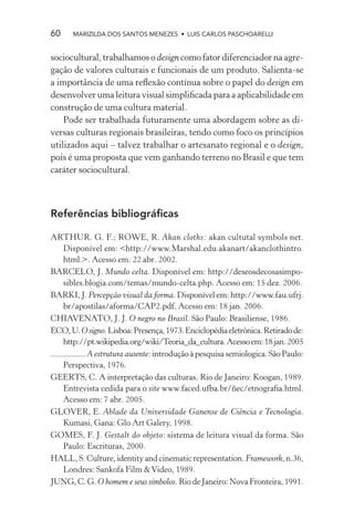 60    MARIZILDA DOS SANTOS MENEZES • LUIS CARLOS PASCHOARELLI


sociocultural, trabalhamos o design como fator diferenciador na agre-
gação de valores culturais e funcionais de um produto. Salienta-se
a importância de uma reﬂexão contínua sobre o papel do design em
desenvolver uma leitura visual simpliﬁcada para a aplicabilidade em
construção de uma cultura material.
    Pode ser trabalhada futuramente uma abordagem sobre as di-
versas culturas regionais brasileiras, tendo como foco os princípios
utilizados aqui – talvez trabalhar o artesanato regional e o design,
pois é uma proposta que vem ganhando terreno no Brasil e que tem
caráter sociocultural.



Referências bibliográﬁcas

ARTHUR. G. F.; ROWE, R. Akan cloths: akan cultutal symbols net.
  Disponível em: <http://www.Marshal.edu.akanart/akanclothintro.
  html.>. Acesso em: 22 abr. 2002.
BARCELO, J. Mundo celta. Disponível em: http://deseosdecosasimpo-
  sibles.blogia.com/temas/mundo-celta.php. Acesso em: 15 dez. 2006.
BARKI, J. Percepção visual da forma. Disponível em: http://www.fau.ufrj.
  br/apostilas/aforma/CAP2.pdf. Acesso em: 18 jan. 2006.
CHIAVENATO, J. J. O negro no Brasil. São Paulo: Brasiliense, 1986.
ECO, U. O signo. Lisboa: Presença, 1973. Enciclopédia eletrônica. Retirado de:
  http://pt.wikipedia.org/wiki/Teoria_da_cultura. Acesso em: 18 jan. 2005
        . A estrutura ausente: introdução à pesquisa semiologica. São Paulo:
  Perspectiva, 1976.
GEERTS, C. A interpretação das culturas. Rio de Janeiro: Koogan, 1989.
  Entrevista cedida para o site www.faced.ufba.br/ñec/etnograﬁa.html.
  Acesso em: 7 abr. 2005.
GLOVER, E. Ablade da Universidade Ganense de Ciência e Tecnologia.
  Kumasi, Gana: Glo Art Galery, 1998.
GOMES, F. J. Gestalt do objeto: sistema de leitura visual da forma. São
  Paulo: Escrituras, 2000.
HALL, S. Culture, identity and cinematic representation. Framework, n.36,
  Londres: Sankofa Film & Video, 1989.
JUNG, C. G. O homem e seus símbolos. Rio de Janeiro: Nova Fronteira, 1991.
 
