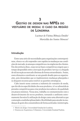 3
  GESTÃO DE DESIGN NAS MPEs DO
VESTUÁRIO DE MODA: O CASO DA REGIÃO
            DE LONDRINA
                               Lucimar de Fátima Bilmaia Emídio1
                                     Marizilda dos Santos Menezes2




Introdução

    Entre uma série de necessidades para organizações contemporâ-
neas, elenca-se a de responder com rapidez às mudanças nas condi-
ções de mercado, às ameaças competitivas e às exigências dos clientes.
Em decorrência disso, essas novas bases competitivas exigem que o
tempo despendido entre a inovação do produto/serviço e a chegada
de tal inovação ao mercado diminua de forma extraordinária. Assim,
esses elementos constituem-se um grande desaﬁo para as organiza-
ções, pois demandam que se implementem mudanças planejadas e
se aloquem recursos para resolver as questões estratégicas.
    Cabe inserir nesse contexto a indústria do vestuário de moda,
que devido às especiﬁcidades dos seus produtos, vê-se submetida às
pressões competitivas para criar produtos inovadores e de qualidade
em prazos mínimos. Nessa área, trabalha-se constantemente com o
desenvolvimento de novos produtos, tornando o ambiente extre-
mamente favorável à utilização do design como uma alternativa que
contempla a multidisciplinaridade e ﬂexibilidade para atender às mu-
danças de gosto dos consumidores de forma acelerada e ininterrupta.

  1 Mestre em design, Universidade Estadual de Londrina.
  2 Doutora em Arquitetura e Urbanismo, Universidade Estadual Paulista.
 