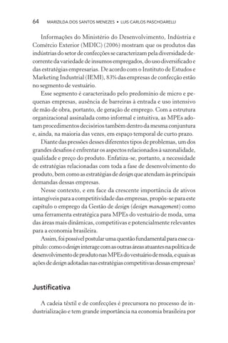 64    MARIZILDA DOS SANTOS MENEZES • LUIS CARLOS PASCHOARELLI


    Informações do Ministério do Desenvolvimento, Indústria e
Comércio Exterior (MDIC) (2006) mostram que os produtos das
indústrias do setor de confecções se caracterizam pela diversidade de-
corrente da variedade de insumos empregados, do uso diversiﬁcado e
das estratégias empresarias. De acordo com o Instituto de Estudos e
Marketing Industrial (IEMI), 83% das empresas de confecção estão
no segmento de vestuário.
    Esse segmento é caracterizado pelo predomínio de micro e pe-
quenas empresas, ausência de barreiras à entrada e uso intensivo
de mão de obra, portanto, de geração de emprego. Com a estrutura
organizacional assinalada como informal e intuitiva, as MPEs ado-
tam procedimentos decisórios também dentro da mesma conjuntura
e, ainda, na maioria das vezes, em espaço temporal de curto prazo.
    Diante das pressões desses diferentes tipos de problemas, um dos
grandes desaﬁos é enfrentar os aspectos relacionados à sazonalidade,
qualidade e preço do produto. Enfatiza-se, portanto, a necessidade
de estratégias relacionadas com toda a fase de desenvolvimento do
produto, bem como as estratégias de design que atendam às principais
demandas dessas empresas.
    Nesse contexto, e em face da crescente importância de ativos
intangíveis para a competitividade das empresas, propôs-se para este
capítulo o emprego da Gestão de design (design management) como
uma ferramenta estratégica para MPEs do vestuário de moda, uma
das áreas mais dinâmicas, competitivas e potencialmente relevantes
para a economia brasileira.
    Assim, foi possível postular uma questão fundamental para esse ca-
pítulo: como o design interage com as outras áreas atuantes na política de
desenvolvimento de produto nas MPEs do vestuário de moda, e quais as
ações de design adotadas nas estratégias competitivas dessas empresas?



Justiﬁcativa

   A cadeia têxtil e de confecções é precursora no processo de in-
dustrialização e tem grande importância na economia brasileira por
 