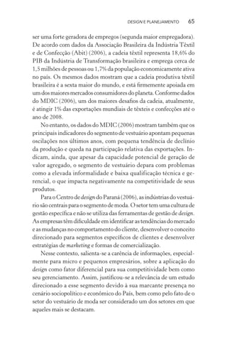 DESIGN E PLANEJAMENTO     65

ser uma forte geradora de empregos (segunda maior empregadora).
De acordo com dados da Associação Brasileira da Indústria Têxtil
e de Confecção (Abit) (2006), a cadeia têxtil representa 18,6% do
PIB da Indústria de Transformação brasileira e emprega cerca de
1,5 milhões de pessoas ou 1,7% da população economicamente ativa
no país. Os mesmos dados mostram que a cadeia produtiva têxtil
brasileira é a sexta maior do mundo, e está ﬁrmemente apoiada em
um dos maiores mercados consumidores do planeta. Conforme dados
do MDIC (2006), um dos maiores desaﬁos da cadeia, atualmente,
é atingir 1% das exportações mundiais de têxteis e confecções até o
ano de 2008.
    No entanto, os dados do MDIC (2006) mostram também que os
principais indicadores do segmento de vestuário apontam pequenas
oscilações nos últimos anos, com pequena tendência de declínio
da produção e queda na participação relativa das exportações. In-
dicam, ainda, que apesar da capacidade potencial de geração de
valor agregado, o segmento de vestuário depara com problemas
como a elevada informalidade e baixa qualificação técnica e ge-
rencial, o que impacta negativamente na competitividade de seus
produtos.
    Para o Centro de design do Paraná (2006), as indústrias do vestuá-
rio são centrais para o segmento de moda. O setor tem uma cultura de
gestão especíﬁca e não se utiliza das ferramentas de gestão de design.
As empresas têm diﬁculdade em identiﬁcar as tendências do mercado
e as mudanças no comportamento do cliente, desenvolver o conceito
direcionado para segmentos especíﬁcos de clientes e desenvolver
estratégias de marketing e formas de comercialização.
    Nesse contexto, salienta-se a carência de informações, especial-
mente para micro e pequenos empresários, sobre a aplicação do
design como fator diferencial para sua competitividade bem como
seu gerenciamento. Assim, justiﬁcou-se a relevância de um estudo
direcionado a esse segmento devido à sua marcante presença no
cenário sociopolítico e econômico do País, bem como pelo fato de o
setor do vestuário de moda ser considerado um dos setores em que
aqueles mais se destacam.
 