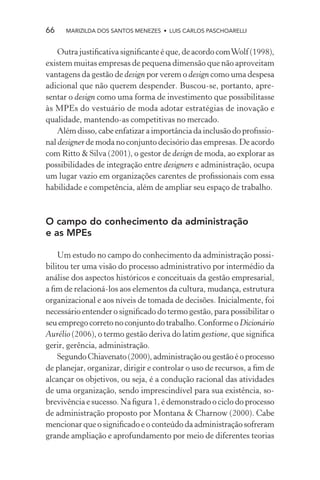 66    MARIZILDA DOS SANTOS MENEZES • LUIS CARLOS PASCHOARELLI


    Outra justiﬁcativa signiﬁcante é que, de acordo com Wolf (1998),
existem muitas empresas de pequena dimensão que não aproveitam
vantagens da gestão de design por verem o design como uma despesa
adicional que não querem despender. Buscou-se, portanto, apre-
sentar o design como uma forma de investimento que possibilitasse
às MPEs do vestuário de moda adotar estratégias de inovação e
qualidade, mantendo-as competitivas no mercado.
    Além disso, cabe enfatizar a importância da inclusão do proﬁssio-
nal designer de moda no conjunto decisório das empresas. De acordo
com Ritto & Silva (2001), o gestor de design de moda, ao explorar as
possibilidades de integração entre designers e administração, ocupa
um lugar vazio em organizações carentes de proﬁssionais com essa
habilidade e competência, além de ampliar seu espaço de trabalho.



O campo do conhecimento da administração
e as MPEs

    Um estudo no campo do conhecimento da administração possi-
bilitou ter uma visão do processo administrativo por intermédio da
análise dos aspectos históricos e conceituais da gestão empresarial,
a ﬁm de relacioná-los aos elementos da cultura, mudança, estrutura
organizacional e aos níveis de tomada de decisões. Inicialmente, foi
necessário entender o signiﬁcado do termo gestão, para possibilitar o
seu emprego correto no conjunto do trabalho. Conforme o Dicionário
Aurélio (2006), o termo gestão deriva do latim gestione, que signiﬁca
gerir, gerência, administração.
    Segundo Chiavenato (2000), administração ou gestão é o processo
de planejar, organizar, dirigir e controlar o uso de recursos, a ﬁm de
alcançar os objetivos, ou seja, é a condução racional das atividades
de uma organização, sendo imprescindível para sua existência, so-
brevivência e sucesso. Na ﬁgura 1, é demonstrado o ciclo do processo
de administração proposto por Montana & Charnow (2000). Cabe
mencionar que o signiﬁcado e o conteúdo da administração sofreram
grande ampliação e aprofundamento por meio de diferentes teorias
 