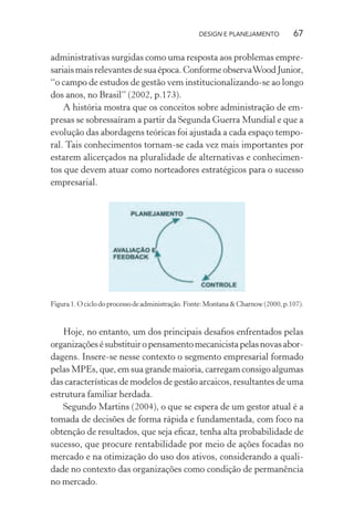 DESIGN E PLANEJAMENTO            67

administrativas surgidas como uma resposta aos problemas empre-
sariais mais relevantes de sua época. Conforme observa Wood Junior,
“o campo de estudos de gestão vem institucionalizando-se ao longo
dos anos, no Brasil” (2002, p.173).
    A história mostra que os conceitos sobre administração de em-
presas se sobressaíram a partir da Segunda Guerra Mundial e que a
evolução das abordagens teóricas foi ajustada a cada espaço tempo-
ral. Tais conhecimentos tornam-se cada vez mais importantes por
estarem alicerçados na pluralidade de alternativas e conhecimen-
tos que devem atuar como norteadores estratégicos para o sucesso
empresarial.




Figura 1. O ciclo do processo de administração. Fonte: Montana & Charnow (2000, p.107).


    Hoje, no entanto, um dos principais desaﬁos enfrentados pelas
organizações é substituir o pensamento mecanicista pelas novas abor-
dagens. Insere-se nesse contexto o segmento empresarial formado
pelas MPEs, que, em sua grande maioria, carregam consigo algumas
das características de modelos de gestão arcaicos, resultantes de uma
estrutura familiar herdada.
    Segundo Martins (2004), o que se espera de um gestor atual é a
tomada de decisões de forma rápida e fundamentada, com foco na
obtenção de resultados, que seja eﬁcaz, tenha alta probabilidade de
sucesso, que procure rentabilidade por meio de ações focadas no
mercado e na otimização do uso dos ativos, considerando a quali-
dade no contexto das organizações como condição de permanência
no mercado.
 