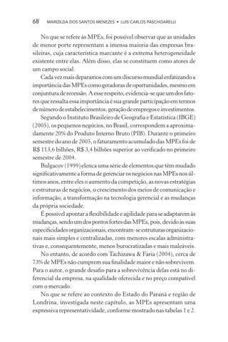68    MARIZILDA DOS SANTOS MENEZES • LUIS CARLOS PASCHOARELLI


    No que se refere às MPEs, foi possível observar que as unidades
de menor porte representam a imensa maioria das empresas bra-
sileiras, cuja característica marcante é a extrema heterogeneidade
existente entre elas. Além disso, elas se constituem como atores de
um campo social.
    Cada vez mais deparamos com um discurso mundial enfatizando a
importância das MPEs como geradoras de oportunidades, mesmo em
conjuntura de recessão. A esse respeito, evidencia-se que um dos fato-
res que ressalta essa importância é sua grande participação em termos
de número de estabelecimentos, geração de empregos e investimentos.
    Segundo o Instituto Brasileiro de Geograﬁa e Estatística (IBGE)
(2005), os pequenos negócios, no Brasil, correspondem a aproxima-
damente 20% do Produto Interno Bruto (PIB). Durante o primeiro
semestre do ano de 2005, o faturamento acumulado das MPEs foi de
R$ 113,6 bilhões, R$ 3,4 bilhões superior ao veriﬁcado no primeiro
semestre de 2004.
    Bulgacov (1999) elenca uma série de elementos que têm mudado
signiﬁcativamente a forma de gerenciar os negócios nas MPEs nos úl-
timos anos, entre eles o aumento da competição, as novas estratégias
e estruturas de negócios, o crescimento dos meios de comunicação e
informação, a transformação na tecnologia gerencial e as mudanças
da própria sociedade.
    É possível apontar a ﬂexibilidade e agilidade para se adaptarem às
mudanças, sendo um dos pontos fortes das MPEs, pois, devido às suas
especiﬁcidades organizacionais, encontram-se estruturas organizacio-
nais mais simples e centralizadas, com menores escalas administra-
tivas e, consequentemente, menos burocratizadas e mais maleáveis.
    No entanto, de acordo com Tachizawa & Faria (2004), cerca de
73% de MPEs não cumprem sua ﬁnalidade maior e não sobrevivem.
Para o autor, o grande desaﬁo para a sobrevivência delas está no di-
ferencial da empresa, na qualidade oferecida e no preço compatível
com o mercado.
    No que se refere ao contexto do Estado do Paraná e região de
Londrina, investigada neste capítulo, as MPEs apresentam uma
expressiva representatividade, conforme mostrado nas tabelas 1 e 2.
 