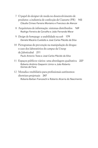 7 O papel do designer de moda no desenvolvimento de
   produtos: a indústria de confecção de Cianorte (PR) 143
     Cláudia Cirineo Ferreira Monteiro e Francisco de Alencar

 8 Arquitetura de informação: sistemas distribuídos 169
     Rodrigo Ferreira de Carvalho e João Fernando Marar

 9 Design de homepage: a usabilidade na web 179
     Daniela Macário Custódio e José Carlos Plácido da Silva

10 Pictogramas de prevenção na manipulação de drogas:
   o caso dos laboratórios do campus da Unesp
   de Jaboticabal 211
     Paulo Antonio Tosta e José Carlos Plácido da Silva

11 Espaços públicos viários: uma abordagem qualitativa 227
     Roberto Antônio Gasparini Júnior e João Roberto
     Gomes de Faria

12 Moradia e mobiliário para proﬁssionais autônomos:
   diretrizes projetuais 247
     Roberta Barban Franceschi e Roberto Alcarria do Nascimento
 