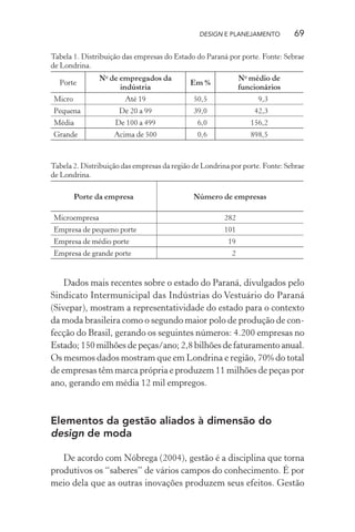 DESIGN E PLANEJAMENTO         69

Tabela 1. Distribuição das empresas do Estado do Paraná por porte. Fonte: Sebrae
de Londrina.
               No de empregados da                            No médio de
  Porte                                      Em %
                     indústria                                funcionários
Micro                   Até 19                50,5                 9,3
Pequena               De 20 a 99              39,0                42,3
Média               De 100 a 499               6,0               156,2
Grande              Acima de 500               0,6               898,5



Tabela 2. Distribuição das empresas da região de Londrina por porte. Fonte: Sebrae
de Londrina.

        Porte da empresa                      Número de empresas

Microempresa                                            282
Empresa de pequeno porte                                101
Empresa de médio porte                                   19
Empresa de grande porte                                   2


    Dados mais recentes sobre o estado do Paraná, divulgados pelo
Sindicato Intermunicipal das Indústrias do Vestuário do Paraná
(Sivepar), mostram a representatividade do estado para o contexto
da moda brasileira como o segundo maior polo de produção de con-
fecção do Brasil, gerando os seguintes números: 4.200 empresas no
Estado; 150 milhões de peças/ano; 2,8 bilhões de faturamento anual.
Os mesmos dados mostram que em Londrina e região, 70% do total
de empresas têm marca própria e produzem 11 milhões de peças por
ano, gerando em média 12 mil empregos.



Elementos da gestão aliados à dimensão do
design de moda

   De acordo com Nóbrega (2004), gestão é a disciplina que torna
produtivos os “saberes” de vários campos do conhecimento. É por
meio dela que as outras inovações produzem seus efeitos. Gestão
 