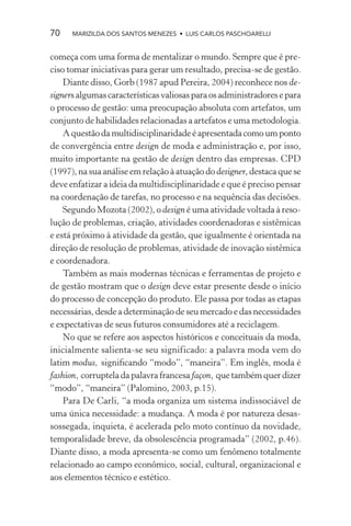 70    MARIZILDA DOS SANTOS MENEZES • LUIS CARLOS PASCHOARELLI


começa com uma forma de mentalizar o mundo. Sempre que é pre-
ciso tomar iniciativas para gerar um resultado, precisa-se de gestão.
    Diante disso, Gorb (1987 apud Pereira, 2004) reconhece nos de-
signers algumas características valiosas para os administradores e para
o processo de gestão: uma preocupação absoluta com artefatos, um
conjunto de habilidades relacionadas a artefatos e uma metodologia.
    A questão da multidisciplinaridade é apresentada como um ponto
de convergência entre design de moda e administração e, por isso,
muito importante na gestão de design dentro das empresas. CPD
(1997), na sua análise em relação à atuação do designer, destaca que se
deve enfatizar a ideia da multidisciplinaridade e que é preciso pensar
na coordenação de tarefas, no processo e na sequência das decisões.
    Segundo Mozota (2002), o design é uma atividade voltada à reso-
lução de problemas, criação, atividades coordenadoras e sistêmicas
e está próximo à atividade da gestão, que igualmente é orientada na
direção de resolução de problemas, atividade de inovação sistêmica
e coordenadora.
    Também as mais modernas técnicas e ferramentas de projeto e
de gestão mostram que o design deve estar presente desde o início
do processo de concepção do produto. Ele passa por todas as etapas
necessárias, desde a determinação de seu mercado e das necessidades
e expectativas de seus futuros consumidores até a reciclagem.
    No que se refere aos aspectos históricos e conceituais da moda,
inicialmente salienta-se seu significado: a palavra moda vem do
latim modus, signiﬁcando “modo”, “maneira”. Em inglês, moda é
fashion, corruptela da palavra francesa façon, que também quer dizer
“modo”, “maneira” (Palomino, 2003, p.15).
    Para De Carli, “a moda organiza um sistema indissociável de
uma única necessidade: a mudança. A moda é por natureza desas-
sossegada, inquieta, é acelerada pelo moto contínuo da novidade,
temporalidade breve, da obsolescência programada” (2002, p.46).
Diante disso, a moda apresenta-se como um fenômeno totalmente
relacionado ao campo econômico, social, cultural, organizacional e
aos elementos técnico e estético.
 