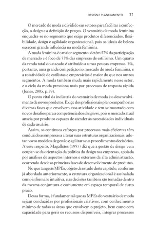 DESIGN E PLANEJAMENTO     71

    O mercado de moda é dividido em setores para facilitar a confec-
ção, o design e a deﬁnição de preços. O vestuário de moda feminina
enquadra-se no segmento que exige produtos diferenciados, ﬂexi-
bilidade, design e agilidade organizacional, pois os ideais de beleza
exercem grande inﬂuência na moda feminina.
    A moda feminina é o maior segmento: detém 57% da participação
de mercado e é foco de 75% das empresas de estilismo. Um quarto
da renda total do atacado é atribuído a umas poucas empresas. Há,
portanto, uma grande competição no mercado de moda feminina, e
a rotatividade de estilistas e empresários é maior do que nos outros
segmentos. A moda também muda mais rapidamente nesse setor,
e o ciclo da moda pressiona mais por processos de resposta rápida
(Jones, 2005, p.59).
    O ponto vital da indústria do vestuário de moda é o desenvolvi-
mento de novos produtos. Exige dos proﬁssionais pleno empenho nas
diversas fases que envolvem essa atividade e tem se mostrado com
novos desaﬁos para a competência dos designers, pois o mercado atual
anseia por produtos capazes de atender às necessidades individuais
de cada usuário.
    Assim, os contínuos esforços por processos mais eﬁcientes têm
conduzido as empresas a alterar suas estruturas organizacionais, ado-
tar novos modelos de gestão e agilizar seus procedimentos decisórios.
A esse respeito, Magalhães (1997) diz que a gestão de design vem
ocupar-se da orientação da política do design nas empresas, apoiada
por análises de aspectos internos e externos da alta administração,
ocorrendo desde as primeiras fases do desenvolvimento de produtos.
    No que tange às MPEs, objeto de estudo deste capítulo, conforme
já abordado anteriormente, a estrutura organizacional é assinalada
como informal e intuitiva, e as decisões também são tomadas dentro
da mesma conjuntura e comumente em espaço temporal de curto
prazo.
    Dessa forma, é fundamental que as MPEs do vestuário de moda
sejam conduzidas por proﬁssionais criativos, com conhecimento
mínimo de todas as áreas que envolvem o projeto, bem como com
capacidade para gerir os recursos disponíveis, integrar processos
 