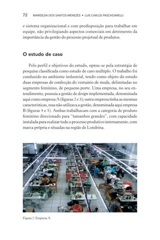 72     MARIZILDA DOS SANTOS MENEZES • LUIS CARLOS PASCHOARELLI


e sistema organizacional e com predisposição para trabalhar em
equipe, não privilegiando aspectos comerciais em detrimento da
importância da gestão do processo projetual de produtos.



O estudo de caso

   Pelo perfil e objetivos do estudo, optou-se pela estratégia de
pesquisa classiﬁcada como estudo de caso múltiplo. O trabalho foi
conduzido no ambiente industrial, tendo como objeto do estudo
duas empresas de confecção do vestuário de moda, delimitadas no
segmento feminino, de pequeno porte. Uma empresa, no seu en-
tendimento, possuía a gestão de design implementada, denominada
aqui como empresa A (ﬁguras 2 e 3); outra empresa tinha as mesmas
características, mas não utilizava a gestão, denominada aqui empresa
B (ﬁguras 4 e 5). Ambas trabalhavam com a categoria de produto
feminino direcionado para “tamanhos grandes”, com capacidade
instalada para realizar todo o processo produtivo internamente, com
marca própria e situadas na região de Londrina.




Figura 2. Empresa A.
 