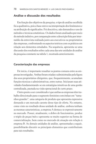 78    MARIZILDA DOS SANTOS MENEZES • LUIS CARLOS PASCHOARELLI


Análise e discussão dos resultados

    Em função dos objetivos da pesquisa, o tipo de análise escolhida
foi a qualitativa, pois a base esteve na interpretação dos fenômenos e
na atribuição de signiﬁcados. Foi descritiva, não demandou o uso de
métodos e técnicas estatísticas. Os dados foram analisados por meio
do método indutivo, por comparação entre a descrição feita por inter-
médio da entrevista realizada junto aos executivos ou proprietários
das empresas, confrontando os aspectos teóricos com os práticos em
relação aos elementos estudados. Na sequência, apresenta-se uma
discussão dos resultados sobre cada uma das sete unidades de análise
da pesquisa constante na tabela 1, mostrada anteriormente.



Caracterização das empresas

    De início, é importante ressaltar os pontos comuns entre as em-
presas investigadas. Ambas foram criadas e administradas pela ﬁgura
dos seus proprietários-dirigentes, que, frequentemente, acumulam
funções técnicas e administrativas, entre outras. Iniciaram suas ati-
vidades fundamentando-se em estratégias intuitivas de uma gestão
centralizada, pautada na visão operacional de curto prazo.
    Outro ponto a ser considerado é que ambas as empresas têm tra-
balho direcionado para o segmento feminino com ênfase em “tama-
nhos grandes”, uma categoria de produto que apresenta expressiva
demanda e um mercado carente desse tipo de oferta. No entanto,
como visto no resultado dessa unidade de análise, embora tenham
as mesmas características, a empresa A destaca-se expressivamente
no mercado. Possui, atualmente, o dobro de funcionários, produz
o triplo de peças/mês e apresenta-se muito superior na forma de
comercialização, bem como no mercado de atuação em relação à
empresa B. As demais unidades de análise, apresentadas a seguir,
possibilitarão discutir os principais elementos que contribuíram
para tais resultados.
 