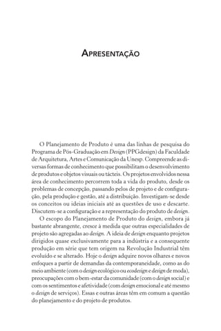 APRESENTAÇÃO




   O Planejamento de Produto é uma das linhas de pesquisa do
Programa de Pós-Graduação em Design (PPGdesign) da Faculdade
de Arquitetura, Artes e Comunicação da Unesp. Compreende as di-
versas formas de conhecimento que possibilitam o desenvolvimento
de produtos e objetos visuais ou tácteis. Os projetos envolvidos nessa
área de conhecimento percorrem toda a vida do produto, desde os
problemas de concepção, passando pelos de projeto e de conﬁgura-
ção, pela produção e gestão, até a distribuição. Investigam-se desde
os conceitos ou ideias iniciais até as questões de uso e descarte.
Discutem-se a conﬁguração e a representação do produto de design.
   O escopo do Planejamento de Produto do design, embora já
bastante abrangente, cresce à medida que outras especialidades de
projeto são agregadas ao design. A ideia de design enquanto projetos
dirigidos quase exclusivamente para a indústria e a consequente
produção em série que tem origem na Revolução Industrial têm
evoluído e se alterado. Hoje o design adquire novos olhares e novos
enfoques a partir de demandas da contemporaneidade, como as do
meio ambiente (com o design ecológico ou ecodesign e design de moda),
preocupações com o bem-estar da comunidade (com o design social) e
com os sentimentos e afetividade (com design emocional e até mesmo
o design de serviços). Essas e outras áreas têm em comum a questão
do planejamento e do projeto de produtos.
 