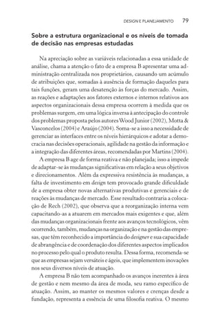 DESIGN E PLANEJAMENTO     79

Sobre a estrutura organizacional e os níveis de tomada
de decisão nas empresas estudadas

    Na apreciação sobre as variáveis relacionadas a essa unidade de
análise, chama a atenção o fato de a empresa B apresentar uma ad-
ministração centralizada nos proprietários, causando um acúmulo
de atribuições que, somadas à ausência de formação daqueles para
tais funções, geram uma desatenção às forças do mercado. Assim,
as reações e adaptações aos fatores externos e internos relativos aos
aspectos organizacionais dessa empresa ocorrem à medida que os
problemas surgem, em uma lógica inversa à antecipação do controle
dos problemas proposta pelos autores Wood Junior (2002), Motta &
Vasconcelos (2004) e Araújo (2004). Soma-se a isso a necessidade de
gerenciar as interfaces entre os níveis hierárquicos e adotar a demo-
cracia nas decisões operacionais, agilidade na gestão da informação e
a integração das diferentes áreas, recomendadas por Martins (2004).
    A empresa B age de forma reativa e não planejada; isso a impede
de adaptar-se às mudanças signiﬁcativas em relação a seus objetivos
e direcionamentos. Além da expressiva resistência às mudanças, a
falta de investimento em design tem provocado grande diﬁculdade
de a empresa obter novas alternativas produtivas e gerenciais e de
reações às mudanças de mercado. Esse resultado contraria a coloca-
ção de Rech (2002), que observa que a reorganização interna vem
capacitando-as a atuarem em mercados mais exigentes e que, além
das mudanças organizacionais frente aos avanços tecnológicos, vêm
ocorrendo, também, mudanças na organização e na gestão das empre-
sas, que têm reconhecido a importância do designer e sua capacidade
de abrangência e de coordenação dos diferentes aspectos implicados
no processo pelo qual o produto resulta. Dessa forma, recomenda-se
que as empresas sejam versáteis e ágeis, que implementem inovações
nos seus diversos níveis de atuação.
    A empresa B não tem acompanhado os avanços inerentes à área
de gestão e nem mesmo da área de moda, seu ramo especíﬁco de
atuação. Assim, ao manter os mesmos valores e crenças desde a
fundação, representa a essência de uma ﬁlosoﬁa reativa. O mesmo
 