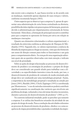 80    MARIZILDA DOS SANTOS MENEZES • LUIS CARLOS PASCHOARELLI


não ocorre com a empresa A, que busca reciclar-se de acordo com
as mudanças, mantendo apenas algumas de suas crenças e valores,
conforme recomenda Sarquis (2003).
   Outro aspecto que se observa é que a empresa A, apesar de apre-
sentar uma administração de certa forma centralizada na diretoria,
possibilita decisões rápidas com poucos graus de hierarquia, possíveis
devido à administração por departamentos estruturada de forma
horizontal. Além disso, a formação do principal executivo contribui
para que a empresa se apresente de forma pró-ativa em relação às
mudanças e inovações.
   Quanto aos elementos relacionados à cultura organizacional, o
resultado da entrevista conﬁrma as aﬁrmações de Marques & Mir-
shawka (1993). Segundo eles, os valores representam a essência da
ﬁlosoﬁa da empresa para se chegar ao sucesso, visto que eles fornecem
um senso de direção comum para todos os funcionários e um guia
para o comportamento diário. As crenças de uma organização salien-
tam quais são as questões observadas com mais atenção e indicam
seu nível de prioridade.
   Sobre as ações de design relacionadas ao processo de desenvolvi-
mento de produto e as estratégias de produtos: o projeto de design
deve ser considerado um grande aliado para trabalhar com a di-
versidade e as especiﬁcidades inerentes à área da moda, por isso, o
desenvolvimento de produtos de vestuário de moda orientado pelo
design deve ser conduzido por uma metodologia projetual. Assim,
a importância da metodologia projetual é ressaltada no estudo por
Jones (2005), Burdek (2006), Ulrich, Eppinger (1995) e corroborada
por Montemezzo: “o uso de métodos sistemáticos poderá contribuir
signiﬁcativamente na canalização das variáveis que envolvem um
problema de design, reduzindo o risco de tomar decisões incoerentes,
durante o processo de desenvolvimento de produtos” (2003, p.25).
   No contexto industrial estudado, pode-se perceber que somente
a empresa A se utiliza dos benefícios oriundos da atividade de um
projeto de design de moda. Para a condução das atividades referentes
ao processo de desenvolvimento de produtos, obedece-se a uma se-
quência de etapas preestabelecidas e ajustadas à realidade da empre-
 