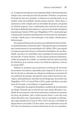 DESIGN E PLANEJAMENTO     81

sa. A empresa entende que sua competitividade é determinada pela
relação com o mercado por meio do produto. Portanto, no processo
de design de um novo produto, a empresa em questão pauta-se na
análise, tanto da realidade externa quanto interna. Além disso, é
expressiva a inter-relação entre as atividades de projeto e de gestão
na referida empresa. Isso é conﬁrmado pela coerência do processo
de design trabalhado pela empresa e o processo de design estratégico
proposto por Santos (2000) e por Magalhães (1997), mostrando que
o design pode contribuir paralelamente em dois tipos de estratégias:
o design voltado para a racionalização e um design voltado para a
diferenciação.
    Já a empresa B apresenta um processo realizado de forma intuiti-
va, predominando a cultura da cópia. Cabe apontar que essa empresa
age contrariamente às recomendações de Caldas (2004), para quem
as empresas precisam buscar os elementos fundadores de sua iden-
tidade, que deve ser entendida como estratégia de posicionamento
no mercado. O autor adverte: “em face desses inúmeros elementos,
a falta de pesquisa de verdade, no caminho fácil da cópia travestida
de referência, já se anuncia como o erro fatal de empresas e marcas
no século XXI”.
    Salienta-se, portanto, que as possíveis ocorrências de insucesso
de produtos inovadores, apontadas pela empresa B, devem-se ao
fato de ela não se antecipar em relação às mudanças ou pressões do
seu ambiente de atuação, não possuir uma cultura favorável à ino-
vação e, principalmente, não fazer uso do design que, de acordo com
Magalhães (1997) e Costa & Silva (2002), pode contribuir com dois
tipos de inovação: a tecnológica e a organizacional.
    O empresário da empresa B justiﬁca a ausência de investimento
em design. Entende que se trata de um custo muito alto para a rea-
lidade de sua empresa e que tal investimento resultaria no aumento
do preço do produto, que é relativamente baixo, e este não seria
absorvido pelos seus consumidores. Isso se contrapõe às informa-
ções apresentadas por Costa & Silva (2002) de que a atividade de
design absorve em média 15% dos custos, mas compromete cerca de
85% dos investimentos no desenvolvimento de um novo produto.
 