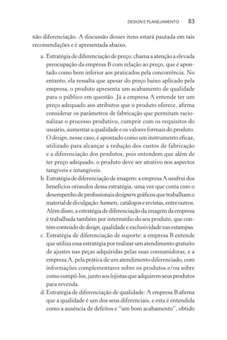 DESIGN E PLANEJAMENTO       83

não diferenciação. A discussão desses itens estará pautada em tais
recomendações e é apresentada abaixo.
   a. Estratégia de diferenciação de preço: chama a atenção a elevada
      preocupação da empresa B com relação ao preço, que é apon-
      tado como bem inferior aos praticados pela concorrência. No
      entanto, ela ressalta que apesar do preço baixo aplicado pela
      empresa, o produto apresenta um acabamento de qualidade
      para o público em questão. Já a empresa A entende ter um
      preço adequado aos atributos que o produto oferece, aﬁrma
      considerar os parâmetros de fabricação que permitam racio-
      nalizar o processo produtivo, cumprir com os requisitos do
      usuário, aumentar a qualidade e os valores formais do produto.
      O design, nesse caso, é apontado como um instrumento eﬁcaz,
      utilizado para alcançar a redução dos custos de fabricação
      e a diferenciação dos produtos, pois entendem que além de
      ter preço adequado, o produto deve ser atrativo nos aspectos
      tangíveis e intangíveis.
   b. Estratégia de diferenciação de imagem: a empresa A usufrui dos
      benefícios oriundos dessa estratégia, uma vez que conta com o
      desempenho de proﬁssionais designers gráﬁcos que trabalham o
      material de divulgação: banners, catálogos e revistas, entre outros.
      Além disso, a estratégia de diferenciação da imagem da empresa
      é trabalhada também por intermédio do seu produto, que con-
      tém conteúdo de design, qualidade e exclusividade nas estampas.
   c. Estratégia de diferenciação de suporte: a empresa B entende
      que utiliza essa estratégia por realizar um atendimento gratuito
      de ajustes nas peças adquiridas pelas suas consumidoras, e a
      empresa A, pela prática de um atendimento diferenciado, com
      informações complementares sobre os produtos e/ou sobre
      como compô-los, junto aos lojistas que adquirem seus produtos
      para revenda.
   d. Estratégia de diferenciação de qualidade: A empresa B aﬁrma
      que a qualidade é um dos seus diferenciais, e esta é entendida
      como a ausência de defeitos e “um bom acabamento”, obtido
 