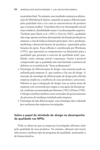 84     MARIZILDA DOS SANTOS MENEZES • LUIS CARLOS PASCHOARELLI


        no produto ﬁnal. No entanto, esse resultado contraria as aﬁrma-
        ções de Mintzberg & Quinn, segundo os quais a diferenciação
        pela qualidade tem a ver com as características do produto
        que o tornam melhor. O produto deve ter desempenho inicial
        mais conﬁável, durabilidade maior e/ou desempenho superior.
        Também para Slack et al. (2002) e Garvin (2002), qualidade
        não exige apenas um bom desempenho da função produção na
        empresa, e sim de todas as funções principais, isto é, produção,
        marketing e desenvolvimento de produtos, suportadas pelas
        funções de apoio. Essa reﬂexão é corroborada por Werkema
        (1995), que apresenta os componentes ou dimensões para a
        qualidade que geraram o conceito de qualidade total: qua-
        lidade, custo, entrega, moral e segurança. Assim, é possível
        compreender que a qualidade não está limitada à ausência de
        defeitos ou à existência de “bons acabamentos”.
     e. Estratégia de diferenciação de design: essa somente pode ser
        utilizada pela empresa A, que conhece e faz uso do design. A
        inserção da estratégia de diferenciação de design pela referida
        empresa implicou a melhoria de seus produtos e processos.
        Salienta-se que a integração do design com as outras áreas da
        empresa vem ocorrendo por etapas e com apoio da direção ge-
        ral, conforme recomendado por Bernsen (1987) e Peters (1998).
        O design contribui também como norteador do gerenciamento
        do processo de mudança instalado pela empresa.
     f. Estratégia da não diferenciação: essa estratégia não é adotada
        por nenhuma das empresas investigadas.



Sobre o papel da atividade de design no desempenho
da qualidade nas MPEs

    Pode-se observar que as empresas investigadas aﬁrmam zelar
pela qualidade de seus produtos. No entanto, aﬁrmam não terem
tido acesso a nenhum tipo de programa de qualidade, praticando-a
de forma intuitiva.
 