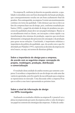DESIGN E PLANEJAMENTO     85

    Na empresa B, conforme já descrito na questão anterior, a qua-
lidade é entendida como um bom desempenho da função produção,
que consequentemente resulta em um bom acabamento ﬁnal do
produto. Em contrapartida, na empresa A existe um monitoramento
contínuo em torno da qualidade. Cabe destacar que isso se deve ao
fato de a empresa fazer uso do design, pois, conforme ressaltado por
Santos (2000), o papel da atividade de design de produtos nos pro-
cessos de qualidades atuais deve ser um papel estratégico. Baseia-se
no atendimento total ao cliente, em inovações a ritmo rápido e na
transformação dos sistemas de produção, aspectos que envolvem
diretamente a integração dos processos de concepção e de produção
para gerar novas soluções. Concluindo, é importante enfatizar a
importância da política da qualidade, que, de acordo com o que foi
abordado por Paladini (1995), representa as decisões da empresa em
nível macro, ou seja, em termos de diretrizes globais.



Sobre a importância do design para a empresa,
de acordo com as seguintes etapas: concepção do
projeto, modelagem, produção, distribuição
e comercialização

    O resultado desta unidade de análise mostra que somente a em-
presa A reconhece a importância do uso do design em cada uma das
variáveis apontadas, pois foi a partir da sua utilização que a empresa
se reposicionou no mercado. Uma discussão sobre a empresa B no
que se refere a esse item é apresentada no próximo item.



Sobre o nível de informação de design
nas MPEs investigadas

   Analisando os resultados obtidos na empresa B, é possível ver a
plena incompreensão por parte da empresa sobre o valor do design e
seu papel no contexto de estratégias das empresas. A falta de conhe-
 