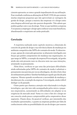 86    MARIZILDA DOS SANTOS MENEZES • LUIS CARLOS PASCHOARELLI


cimento apresenta-se como o grande impedimento de sua utilização.
Esse resultado conﬁrma as aﬁrmações de Wolf (1998) de que existem
muitas empresas pequenas que não aproveitam as vantagens da
gestão de design, porque a maioria das empresas vê o design como
uma despesa adicional que não querem despender. Não sabem que
podem ganhar com o uso do design. Nota-se que também a empresa
A só passou a empregar o design após conhecer seus reais benefícios,
abandonando o empirismo até então praticado.



Conclusão

    A trajetória realizada neste capítulo mostrou a dimensão do
conceito de gestão de design e sua relevância diante de mudanças no
ambiente competitivo das MPEs do vestuário de moda. Evidenciou-
se que, apesar de o mercado apresentar-se altamente interligado com
forças que pedem componentes de mudança nas organizações, no
que tange às MPEs, a exemplo da empresa B investigada, tal gestão
ainda não está presente nem no discurso nem nas suas intenções,
arrastando-se penosamente.
    Além disso, veriﬁcou-se que uma das principais diﬁculdades
ainda enfrentadas pelas MPEs do vestuário de moda é substituir o
pensamento mecanicista por novas abordagens, devido à forte dose
de embasamento político-familiar herdada por aquele que decide pela
empresa. Mesmo quando reconhecem a necessidade de mudança e
decidem por ela, a exemplo da empresa A investigada, ainda é difícil
desligar-se do passado.
    Outro ponto que chamou a atenção está relacionado à evolução
tecnológica, que não tem sido acompanhada pelos micro e peque-
nos empresários, aumentando as dificuldades em adaptar-se às
exigências do mercado atual. Soma-se a isso o fato de o design ser
um conceito ainda pouco compreendido pelos empresários desse
segmento. Diante disso, foi possível veriﬁcar, por intermédio dos
resultados apresentados, o quanto as empresas perdem por falta de
conhecimento sobre as possibilidades de uso do design e por usarem
 