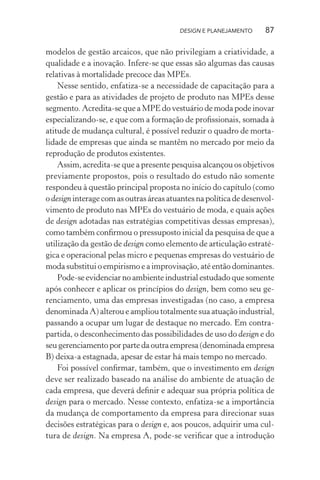 DESIGN E PLANEJAMENTO      87

modelos de gestão arcaicos, que não privilegiam a criatividade, a
qualidade e a inovação. Infere-se que essas são algumas das causas
relativas à mortalidade precoce das MPEs.
    Nesse sentido, enfatiza-se a necessidade de capacitação para a
gestão e para as atividades de projeto de produto nas MPEs desse
segmento. Acredita-se que a MPE do vestuário de moda pode inovar
especializando-se, e que com a formação de proﬁssionais, somada à
atitude de mudança cultural, é possível reduzir o quadro de morta-
lidade de empresas que ainda se mantêm no mercado por meio da
reprodução de produtos existentes.
    Assim, acredita-se que a presente pesquisa alcançou os objetivos
previamente propostos, pois o resultado do estudo não somente
respondeu à questão principal proposta no início do capítulo (como
o design interage com as outras áreas atuantes na política de desenvol-
vimento de produto nas MPEs do vestuário de moda, e quais ações
de design adotadas nas estratégias competitivas dessas empresas),
como também conﬁrmou o pressuposto inicial da pesquisa de que a
utilização da gestão de design como elemento de articulação estraté-
gica e operacional pelas micro e pequenas empresas do vestuário de
moda substitui o empirismo e a improvisação, até então dominantes.
    Pode-se evidenciar no ambiente industrial estudado que somente
após conhecer e aplicar os princípios do design, bem como seu ge-
renciamento, uma das empresas investigadas (no caso, a empresa
denominada A) alterou e ampliou totalmente sua atuação industrial,
passando a ocupar um lugar de destaque no mercado. Em contra-
partida, o desconhecimento das possibilidades de uso do design e do
seu gerenciamento por parte da outra empresa (denominada empresa
B) deixa-a estagnada, apesar de estar há mais tempo no mercado.
    Foi possível conﬁrmar, também, que o investimento em design
deve ser realizado baseado na análise do ambiente de atuação de
cada empresa, que deverá deﬁnir e adequar sua própria política de
design para o mercado. Nesse contexto, enfatiza-se a importância
da mudança de comportamento da empresa para direcionar suas
decisões estratégicas para o design e, aos poucos, adquirir uma cul-
tura de design. Na empresa A, pode-se veriﬁcar que a introdução
 