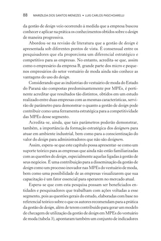 88    MARIZILDA DOS SANTOS MENEZES • LUIS CARLOS PASCHOARELLI


da gestão de design veio ocorrendo à medida que a empresa buscou
conhecer e aplicar na prática os conhecimentos obtidos sobre o design
de maneira progressiva.
    Abordou-se na revisão de literatura que a gestão de design é
apresentada sob diferentes pontos de vista. É consensual entre os
pesquisadores que ela proporciona um diferencial estratégico e
competitivo para as empresas. No entanto, acredita-se que, assim
como o empresário da empresa B, grande parte dos micro e peque-
nos empresários do setor vestuário de moda ainda não conhece as
vantagens do uso do design.
    Considerando que as indústrias do vestuário de moda do Estado
do Paraná são compostas predominantemente por MPEs, é perti-
nente acreditar que resultados tão distintos, obtidos em um estudo
realizado entre duas empresas com as mesmas características, servi-
rão de parâmetro para demonstrar o quanto a gestão de design pode
contribuir como uma ferramenta estratégica para a competitividade
das MPEs desse segmento.
    Acredita-se, ainda, que tais parâmetros poderão demonstrar,
também, a importância da formação estratégica dos designers para
atuar em ambiente industrial, bem como para a conscientização do
valor do design para administradores que não são designers.
    Assim, espera-se que este capítulo possa apresentar-se como um
suporte teórico para as empresas que ainda não estão familiarizadas
com as questões do design, especialmente aquelas ligadas à gestão de
seus negócios. É uma contribuição para a disseminação da gestão de
design como um processo inovador nas MPEs do vestuário de moda,
bem como uma possibilidade de as empresas visualizarem que sua
capacitação é um fator essencial para operarem no mercado atual.
    Espera-se que com esta pesquisa possam ser beneﬁciados en-
tidades e pesquisadores que trabalham com ações voltadas a esse
segmento, pois as questões gerais do estudo, elaboradas com base no
referencial teórico sobre o que os autores recomendam para a prática
da gestão de design, além de terem contribuído para gerar um modelo
de checagem de utilização da gestão de design em MPEs do vestuário
de moda (tabela 3), apontaram também um conjunto de indicadores
 