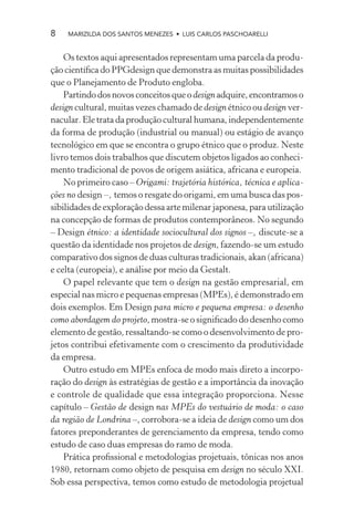 8   MARIZILDA DOS SANTOS MENEZES • LUIS CARLOS PASCHOARELLI


    Os textos aqui apresentados representam uma parcela da produ-
ção cientíﬁca do PPGdesign que demonstra as muitas possibilidades
que o Planejamento de Produto engloba.
    Partindo dos novos conceitos que o design adquire, encontramos o
design cultural, muitas vezes chamado de design étnico ou design ver-
nacular. Ele trata da produção cultural humana, independentemente
da forma de produção (industrial ou manual) ou estágio de avanço
tecnológico em que se encontra o grupo étnico que o produz. Neste
livro temos dois trabalhos que discutem objetos ligados ao conheci-
mento tradicional de povos de origem asiática, africana e europeia.
    No primeiro caso – Origami: trajetória histórica, técnica e aplica-
ções no design –, temos o resgate do origami, em uma busca das pos-
sibilidades de exploração dessa arte milenar japonesa, para utilização
na concepção de formas de produtos contemporâneos. No segundo
– Design étnico: a identidade sociocultural dos signos –, discute-se a
questão da identidade nos projetos de design, fazendo-se um estudo
comparativo dos signos de duas culturas tradicionais, akan (africana)
e celta (europeia), e análise por meio da Gestalt.
    O papel relevante que tem o design na gestão empresarial, em
especial nas micro e pequenas empresas (MPEs), é demonstrado em
dois exemplos. Em Design para micro e pequena empresa: o desenho
como abordagem do projeto, mostra-se o signiﬁcado do desenho como
elemento de gestão, ressaltando-se como o desenvolvimento de pro-
jetos contribui efetivamente com o crescimento da produtividade
da empresa.
    Outro estudo em MPEs enfoca de modo mais direto a incorpo-
ração do design às estratégias de gestão e a importância da inovação
e controle de qualidade que essa integração proporciona. Nesse
capítulo – Gestão de design nas MPEs do vestuário de moda: o caso
da região de Londrina –, corrobora-se a ideia de design como um dos
fatores preponderantes de gerenciamento da empresa, tendo como
estudo de caso duas empresas do ramo de moda.
    Prática proﬁssional e metodologias projetuais, tônicas nos anos
1980, retornam como objeto de pesquisa em design no século XXI.
Sob essa perspectiva, temos como estudo de metodologia projetual
 