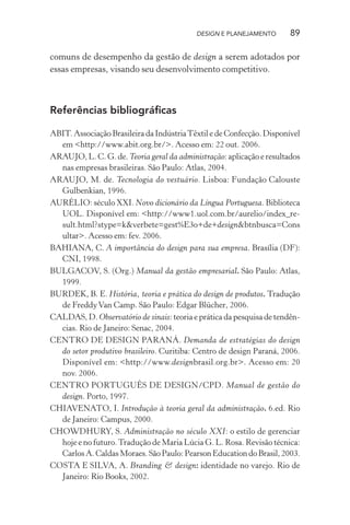 DESIGN E PLANEJAMENTO       89

comuns de desempenho da gestão de design a serem adotados por
essas empresas, visando seu desenvolvimento competitivo.



Referências bibliográﬁcas

ABIT. Associação Brasileira da Indústria Têxtil e de Confecção. Disponível
  em <http://www.abit.org.br/>. Acesso em: 22 out. 2006.
ARAUJO, L. C. G. de. Teoria geral da administração: aplicação e resultados
  nas empresas brasileiras. São Paulo: Atlas, 2004.
ARAUJO, M. de. Tecnologia do vestuário. Lisboa: Fundação Calouste
  Gulbenkian, 1996.
AURÉLIO: século XXI. Novo dicionário da Língua Portuguesa. Biblioteca
  UOL. Disponível em: <http://www1.uol.com.br/aurelio/index_re-
  sult.html?stype=k&verbete=gest%E3o+de+design&btnbusca=Cons
  ultar>. Acesso em: fev. 2006.
BAHIANA, C. A importância do design para sua empresa. Brasília (DF):
  CNI, 1998.
BULGACOV, S. (Org.) Manual da gestão empresarial. São Paulo: Atlas,
  1999.
BURDEK, B. E. História, teoria e prática do design de produtos. Tradução
  de Freddy Van Camp. São Paulo: Edgar Blücher, 2006.
CALDAS, D. Observatório de sinais: teoria e prática da pesquisa de tendên-
  cias. Rio de Janeiro: Senac, 2004.
CENTRO DE DESIGN PARANÁ. Demanda de estratégias do design
  do setor produtivo brasileiro. Curitiba: Centro de design Paraná, 2006.
  Disponível em: <http://www.designbrasil.org.br>. Acesso em: 20
  nov. 2006.
CENTRO PORTUGUÊS DE DESIGN/CPD. Manual de gestão do
  design. Porto, 1997.
CHIAVENATO, I. Introdução à teoria geral da administração. 6.ed. Rio
  de Janeiro: Campus, 2000.
CHOWDHURY, S. Administração no século XXI: o estilo de gerenciar
  hoje e no futuro. Tradução de Maria Lúcia G. L. Rosa. Revisão técnica:
  Carlos A. Caldas Moraes. São Paulo: Pearson Education do Brasil, 2003.
COSTA E SILVA, A. Branding & design: identidade no varejo. Rio de
  Janeiro: Rio Books, 2002.
 