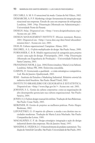 90    MARIZILDA DOS SANTOS MENEZES • LUIS CARLOS PASCHOARELLI


DE CARLI, A. M. S. O sensacional da moda. Caxias do Sul: Educs, 2002.
DEMARCHI, A. P. P. Marketing e design: ferramentas de integração orga-
   nizacional nas empresas. Estudo de caso em empresas de refrigeração.
   Londrina, 2000. 246p. Dissertação (Mestrado em Administração) –
   Universidade Norte do Paraná.
DESIGN Atlas. Disponível em: <http://www.designinbusiness.org>.
   Acesso em: jul. 2006.
DESIGN MANAGEMENT INSTITUT. Mission statement. Boston.
   2004. Disponível em: <http://www.dmi.org/dmi/html/aboutdmi/
   mission.htm>. Acesso em: nov. 2005.
DIAS, R. Cultura organizacional. Campinas: Alínea, 2003.
ESCOREL, A. L. O efeito multiplicador do design. São Paulo: Senac, 2000.
FORNASIER, C. B. R. Modelo organizacional de autogestão para projetos
   sociais: uma ação de design. Florianópolis, 2005. 148p. Dissertação
   (Mestrado em Engenharia de Produção) – Universidade Federal de
   Santa Catarina, 2005.
FRANZIM JUNIOR, J. [jun. 2006] Entrevistadora: Maria Lívia Sabioni.
   Londrina. Sebrae-PR, 2006. Entrevista concedida.
GARVIN, D. Gerenciando a qualidade – a visão estratégica e competitiva.
   3.ed. Rio de Janeiro: Qualitymark, 2002.
IEMI – Instituto de Estudos e Marketing Industrial. Relatório setorial da
   indústria têxtil brasileira. São Paulo: Brasil Têxtil, 2002.
INSTITUTO BRASILEIRO DE GEOGRAFIA E ESTATÍSTICA.
   Disponível em: <http://www.ibge.gov.br/>. Acesso em: out. 2005.
JOHANN, S. L. Gestão da cultura corporativa: como as organizações de
   alto desempenho gerenciam sua cultura organizacional. São Paulo:
   Saraiva, 2004.
JONES, S. J. Fashion design: manual do estilista. Tradução de Iara Biderman.
   São Paulo: Cosac Naify, 2005.
KERZNER, H. Gestão de projetos: as melhores práticas. Porto Alegre:
   Bookman, 2002.
LIPOVETSKY, G. O império do efêmero: a moda e seu destino nas so-
   ciedades modernas. Tradução de Maria Lúcia Machado. São Paulo:
   Companhia das Letras, 1989.
MAGALHÃES, C. F. de. Design estratégico: integração e ação do design
   industrial dentro das empresas. Rio de Janeiro: Senai, 1997.
MANZINI, E.; VEZZOLI, C. O desenvolvimento de produtos sustentáveis. Tra-
   dução de Astrid de Carvalho. São Paulo: Universidade de São Paulo, 2005.
 