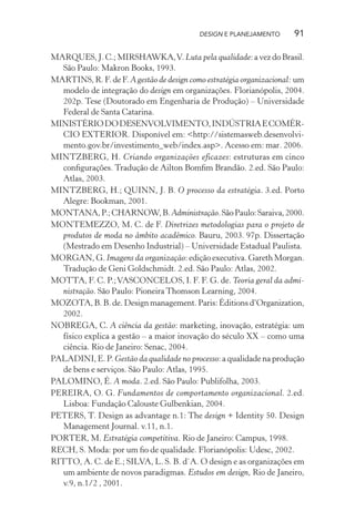 DESIGN E PLANEJAMENTO       91

MARQUES, J. C.; MIRSHAWKA, V. Luta pela qualidade: a vez do Brasil.
   São Paulo: Makron Books, 1993.
MARTINS, R. F. de F. A gestão de design como estratégia organizacional: um
   modelo de integração do design em organizações. Florianópolis, 2004.
   202p. Tese (Doutorado em Engenharia de Produção) – Universidade
   Federal de Santa Catarina.
MINISTÉRIO DO DESENVOLVIMENTO, INDÚSTRIA E COMÉR-
   CIO EXTERIOR. Disponível em: <http://sistemasweb.desenvolvi-
   mento.gov.br/investimento_web/index.asp>. Acesso em: mar. 2006.
MINTZBERG, H. Criando organizações eficazes: estruturas em cinco
   conﬁgurações. Tradução de Ailton Bomﬁm Brandão. 2.ed. São Paulo:
   Atlas, 2003.
MINTZBERG, H.; QUINN, J. B. O processo da estratégia. 3.ed. Porto
   Alegre: Bookman, 2001.
MONTANA, P.; CHARNOW, B. Administração. São Paulo: Saraiva, 2000.
MONTEMEZZO, M. C. de F. Diretrizes metodologias para o projeto de
   produtos de moda no âmbito acadêmico. Bauru, 2003. 97p. Dissertação
   (Mestrado em Desenho Industrial) – Universidade Estadual Paulista.
MORGAN, G. Imagens da organização: edição executiva. Gareth Morgan.
   Tradução de Geni Goldschmidt. 2.ed. São Paulo: Atlas, 2002.
MOTTA, F. C. P.; VASCONCELOS, I. F. F. G. de. Teoria geral da admi-
   nistração. São Paulo: Pioneira Thomson Learning, 2004.
MOZOTA, B. B. de. Design management. Paris: Éditions d’Organization,
   2002.
NOBREGA, C. A ciência da gestão: marketing, inovação, estratégia: um
   físico explica a gestão – a maior inovação do século XX – como uma
   ciência. Rio de Janeiro: Senac, 2004.
PALADINI, E. P. Gestão da qualidade no processo: a qualidade na produção
   de bens e serviços. São Paulo: Atlas, 1995.
PALOMINO, É. A moda. 2.ed. São Paulo: Publifolha, 2003.
PEREIRA, O. G. Fundamentos de comportamento organizacional. 2.ed.
   Lisboa: Fundação Calouste Gulbenkian, 2004.
PETERS, T. Design as advantage n.1: The design + Identity 50. Design
   Management Journal. v.11, n.1.
PORTER, M. Estratégia competitiva. Rio de Janeiro: Campus, 1998.
RECH, S. Moda: por um ﬁo de qualidade. Florianópolis: Udesc, 2002.
RITTO, A. C. de E.; SILVA, L. S. B. d`A. O design e as organizações em
   um ambiente de novos paradigmas. Estudos em design, Rio de Janeiro,
   v.9, n.1/2 , 2001.
 