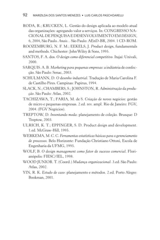 92    MARIZILDA DOS SANTOS MENEZES • LUIS CARLOS PASCHOARELLI


RODA, R.; KRUCKEN, L. Gestão do design aplicada ao modelo atual
  das organizações: agregando valor a serviços. In: CONGRESSO NA-
  CIONAL DE PESQUISA E DESENVOLVIMENTO EM DESIGN,
  6, 2004, São Paulo. Anais... São Paulo: AEnD-BR, 2004. 1 CD-ROM.
ROOZEMBURG, N. F. M.; EEKELS, J. Product design, fundamentals
  and methods. Chichester: John Wiley & Sons, 1995.
SANTOS, F. A. dos. O design como diferencial competitivo. Itajaí: Univali,
  2000.
SARQUIS. A. B. Marketing para pequenas empresas: a indústria de confec-
  ção. São Paulo: Senac, 2003.
SCHULMANN, D. O desenho industrial. Tradução de Maria Carolina F.
  de Castilho Pires. Campinas: Papirus, 1994.
SLACK, N.; CHAMBERS, S.; JOHNSTON, R. Administração da produ-
  ção. São Paulo: Atlas, 2002.
TACHIZAWA, T.; FARIA, M. de S. Criação de novos negócios: gestão
  de micro e pequenas empresas. 2.ed. rev. ampl. Rio de Janeiro: FGV,
  2004. (FGV Negócios).
TREPTOW, D. Inventando moda: planejamento de coleção. Brusque: D
  Treptow, 2003.
ULRICH, K. T.; EPPINGER, S. D. Product design and development.
  1.ed. McGraw-Hill, 1995.
WERKEMA, M. C. C. Ferramentas estatísticas básicas para o gerenciamento
  de processos. Belo Horizonte: Fundação Christiano Ottoni, Escola de
  Engenharia da UFMG, 1995.
WOLF, B. O design management como fator de sucesso comercial. Flori-
  anópolis: FIESC/IEL, 1998.
WOOD JUNIOR. T. (Coord.) Mudança organizacional. 3.ed. São Paulo:
  Atlas, 2002.
YIN, R. K. Estudo de caso: planejamento e métodos. 2.ed. Porto Alegre:
  Bookman, 2001.
 