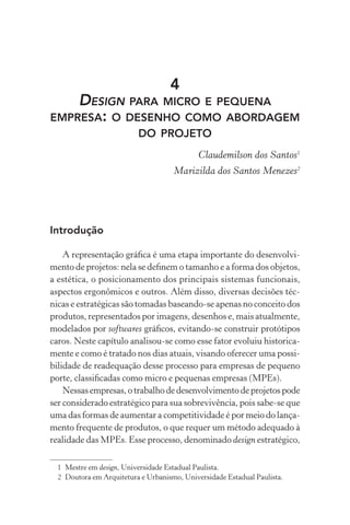 4
    DESIGN PARA MICRO E PEQUENA
EMPRESA: O DESENHO COMO ABORDAGEM
                          DO PROJETO
                                             Claudemilson dos Santos1
                                     Marizilda dos Santos Menezes2




Introdução

    A representação gráﬁca é uma etapa importante do desenvolvi-
mento de projetos: nela se deﬁnem o tamanho e a forma dos objetos,
a estética, o posicionamento dos principais sistemas funcionais,
aspectos ergonômicos e outros. Além disso, diversas decisões téc-
nicas e estratégicas são tomadas baseando-se apenas no conceito dos
produtos, representados por imagens, desenhos e, mais atualmente,
modelados por softwares gráﬁcos, evitando-se construir protótipos
caros. Neste capítulo analisou-se como esse fator evoluiu historica-
mente e como é tratado nos dias atuais, visando oferecer uma possi-
bilidade de readequação desse processo para empresas de pequeno
porte, classiﬁcadas como micro e pequenas empresas (MPEs).
    Nessas empresas, o trabalho de desenvolvimento de projetos pode
ser considerado estratégico para sua sobrevivência, pois sabe-se que
uma das formas de aumentar a competitividade é por meio do lança-
mento frequente de produtos, o que requer um método adequado à
realidade das MPEs. Esse processo, denominado design estratégico,

  1 Mestre em design, Universidade Estadual Paulista.
  2 Doutora em Arquitetura e Urbanismo, Universidade Estadual Paulista.
 