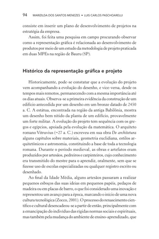94    MARIZILDA DOS SANTOS MENEZES • LUIS CARLOS PASCHOARELLI


consiste em inserir um plano de desenvolvimento de projetos na
estratégia da empresa.
    Assim, foi feita uma pesquisa em campo procurando observar
como a representação gráﬁca é relacionada ao desenvolvimento de
produtos por meio de um estudo da metodologia de projeto praticada
em duas MPEs na região de Bauru (SP).



Histórico da representação gráﬁca e projeto

    Historicamente, pode-se constatar que a evolução do projeto
vem acompanhando a evolução do desenho, e vice-versa, desde os
tempos mais remotos, permanecendo com a mesma importância até
os dias atuais. Observa-se a primeira evidência da construção de um
edifício antecedida por um desenho em um bronze datado de 2450
a. C. A estátua, encontrada na região da antiga Babilônia, mostra
um desenho bem nítido da planta de um edifício, provavelmente
um forte militar. A evolução do projeto tem sequência com os gre-
gos e egípcios, apoiada pela evolução da matemática. O arquiteto
romano Vitruvius (~27 a. C.) escreveu em sua obra De architetura
alguns capítulos sobre materiais, geometria euclidiana, estilos ar-
quitetônicos e astronomia, constituindo a base de toda a tecnologia
romana. Durante o período medieval, as obras e artefatos eram
produzidos por artesãos, pedreiros e carpinteiros, cujo conhecimento
era transmitido do mestre para o aprendiz, oralmente, sem que se
ﬁzesse uso de escolas especializadas ou qualquer registro escrito ou
desenhado.
    Ao ﬁnal da Idade Média, alguns artesãos passaram a realizar
pequenos esboços das suas ideias em pequenos papéis, pedaços de
madeira ou em placas de barro, o que foi considerado uma inovação e
representou um avanço para a época, marcando o início de uma nova
cultura tecnológica (Zocco, 2001). O processo do renascimento cien-
tíﬁco e cultural desencadeou-se a partir de então, principalmente com
a emancipação do indivíduo das rígidas normas sociais e espirituais,
mas também pela mudança do ambiente de ensino-aprendizado, que
 