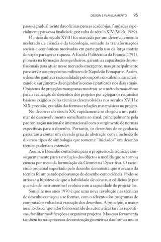 DESIGN E PLANEJAMENTO     95

passou gradualmente das oﬁcinas para as academias, fundadas espe-
cialmente para essa ﬁnalidade, por volta do século XIV (Wick, 1989).
    O início do século XVIII foi marcado por um desenvolvimento
acelerado da ciência e da tecnologia, somado às transformações
sociais e econômicas motivadas em parte pelo uso da força motriz
do vapor para gerar riqueza. A Escola Politécnica da França (1791),
pioneira na formação de engenheiros, garantiu a capacitação de pro-
ﬁssionais para atuar nesse mercado emergente, mas principalmente
para servir aos propósitos militares de Napoleão Bonaparte. Assim,
o desenho ganhava racionalidade pelo suporte do cálculo, caracteri-
zando o surgimento da engenharia como é praticada nos dias atuais.
O sistema de projeções mongeanas mostrou-se o método mais eﬁcaz
para a realização de desenhos dos projetos por agregar os requisitos
básicos exigidos pelas técnicas desenvolvidas nos séculos XVIII e
XIX: precisão, exatidão das formas e relações matemáticas no projeto.
    No decorrer do século XX, rapidamente se chegou a um pata-
mar de desenvolvimento semelhante ao atual, principalmente pela
padronização nacional e internacional com o surgimento de normas
especíﬁcas para o desenho. Portanto, os desenhos de engenharia
passaram a conter um elevado grau de abstração com a inclusão de
diversos tipos de simbologia que somente “iniciados” em desenho
técnico poderiam entender.
    Assim, o Desenho contribuiu para o progresso da técnica e con-
sequentemente para a evolução dos objetos à medida que se tornou
ciência por meio da formulação da Geometria Descritiva. O racio-
cínio projetual suportado pelo desenho demonstra que o avanço da
técnica foi amparado pelo avanço do desenho como ciência. Pode-se
arriscar a hipótese de que a habilidade de construir edifícios (e por
que não de instrumentos) evoluiu com a capacidade de projetá-los.
    Somente nos anos 1970 é que uma nova revolução nas técnicas
de desenho começou a se formar, com o advento dos programas de
computador voltados à execução dos desenhos. A princípio, o maior
auxílio do computador foi no sentido de automatizar tarefas repetiti-
vas, facilitar modiﬁcações e organizar projetos. Mas essa ferramenta
também torna o processo de construção geométrica das formas muito
 