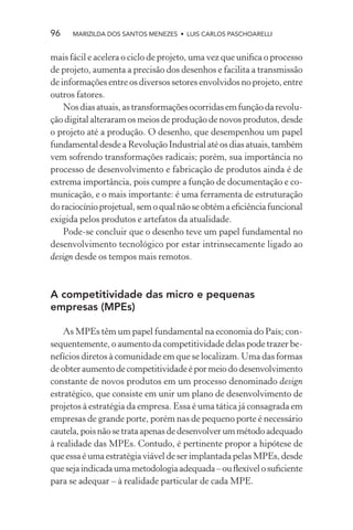 96    MARIZILDA DOS SANTOS MENEZES • LUIS CARLOS PASCHOARELLI


mais fácil e acelera o ciclo de projeto, uma vez que uniﬁca o processo
de projeto, aumenta a precisão dos desenhos e facilita a transmissão
de informações entre os diversos setores envolvidos no projeto, entre
outros fatores.
    Nos dias atuais, as transformações ocorridas em função da revolu-
ção digital alteraram os meios de produção de novos produtos, desde
o projeto até a produção. O desenho, que desempenhou um papel
fundamental desde a Revolução Industrial até os dias atuais, também
vem sofrendo transformações radicais; porém, sua importância no
processo de desenvolvimento e fabricação de produtos ainda é de
extrema importância, pois cumpre a função de documentação e co-
municação, e o mais importante: é uma ferramenta de estruturação
do raciocínio projetual, sem o qual não se obtém a eﬁciência funcional
exigida pelos produtos e artefatos da atualidade.
    Pode-se concluir que o desenho teve um papel fundamental no
desenvolvimento tecnológico por estar intrinsecamente ligado ao
design desde os tempos mais remotos.



A competitividade das micro e pequenas
empresas (MPEs)

    As MPEs têm um papel fundamental na economia do País; con-
sequentemente, o aumento da competitividade delas pode trazer be-
nefícios diretos à comunidade em que se localizam. Uma das formas
de obter aumento de competitividade é por meio do desenvolvimento
constante de novos produtos em um processo denominado design
estratégico, que consiste em unir um plano de desenvolvimento de
projetos à estratégia da empresa. Essa é uma tática já consagrada em
empresas de grande porte, porém nas de pequeno porte é necessário
cautela, pois não se trata apenas de desenvolver um método adequado
à realidade das MPEs. Contudo, é pertinente propor a hipótese de
que essa é uma estratégia viável de ser implantada pelas MPEs, desde
que seja indicada uma metodologia adequada – ou ﬂexível o suﬁciente
para se adequar – à realidade particular de cada MPE.
 