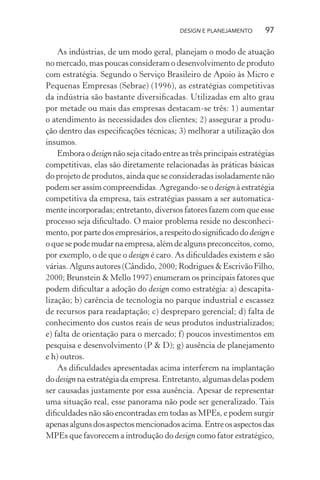 DESIGN E PLANEJAMENTO      97

    As indústrias, de um modo geral, planejam o modo de atuação
no mercado, mas poucas consideram o desenvolvimento de produto
com estratégia. Segundo o Serviço Brasileiro de Apoio às Micro e
Pequenas Empresas (Sebrae) (1996), as estratégias competitivas
da indústria são bastante diversiﬁcadas. Utilizadas em alto grau
por metade ou mais das empresas destacam-se três: 1) aumentar
o atendimento às necessidades dos clientes; 2) assegurar a produ-
ção dentro das especiﬁcações técnicas; 3) melhorar a utilização dos
insumos.
    Embora o design não seja citado entre as três principais estratégias
competitivas, elas são diretamente relacionadas às práticas básicas
do projeto de produtos, ainda que se consideradas isoladamente não
podem ser assim compreendidas. Agregando-se o design à estratégia
competitiva da empresa, tais estratégias passam a ser automatica-
mente incorporadas; entretanto, diversos fatores fazem com que esse
processo seja diﬁcultado. O maior problema reside no desconheci-
mento, por parte dos empresários, a respeito do signiﬁcado do design e
o que se pode mudar na empresa, além de alguns preconceitos, como,
por exemplo, o de que o design é caro. As diﬁculdades existem e são
várias. Alguns autores (Cândido, 2000; Rodrigues & Escrivão Filho,
2000; Brunstein & Mello 1997) enumeram os principais fatores que
podem diﬁcultar a adoção do design como estratégia: a) descapita-
lização; b) carência de tecnologia no parque industrial e escassez
de recursos para readaptação; c) despreparo gerencial; d) falta de
conhecimento dos custos reais de seus produtos industrializados;
e) falta de orientação para o mercado; f) poucos investimentos em
pesquisa e desenvolvimento (P & D); g) ausência de planejamento
e h) outros.
    As diﬁculdades apresentadas acima interferem na implantação
do design na estratégia da empresa. Entretanto, algumas delas podem
ser causadas justamente por essa ausência. Apesar de representar
uma situação real, esse panorama não pode ser generalizado. Tais
diﬁculdades não são encontradas em todas as MPEs, e podem surgir
apenas alguns dos aspectos mencionados acima. Entre os aspectos das
MPEs que favorecem a introdução do design como fator estratégico,
 