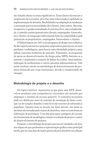 98    MARIZILDA DOS SANTOS MENEZES • LUIS CARLOS PASCHOARELLI


são listados abaixo os mais signiﬁcativos. Esses fatores favorecem o
surgimento de inovações, pois elas estão relacionados à agilidade na
implementação de decisões, ﬂexibilidades na adaptação às mudanças
e orientação para as necessidades dos clientes, entre outros. São esses
os aspectos: a) gestão centralizada; b) estrutura leve, sem complexida-
de; c) estreito contato pessoal entre direção, empregados, fornecedo-
res e clientes; d) integração relativamente forte na comunidade à qual
pertencem os proprietários, empregados, fornecedores e clientes.
    O Sebrae lançou em 2002 o seu programa de design com o objetivo
de dar suporte aos micro e pequenos empresários para inovar em seus
produtos e embalagens, para buscar uma identidade própria e para
aplicar conceitos modernos de mercado. Entretanto, os programas
de apoio ao desenvolvimento do design pelas MPEs limitam-se a
orientar o empresário a respeito de linhas de crédito, intercâmbios,
indicação de proﬁssionais e outros assuntos administrativos. Não
existe nenhum estudo ou metodologia de desenvolvimento de pro-
dutos fornecido por essas instituições, devido à complexidade da
situação.



Metodologia de projeto e o desenho

    No tópico anterior, argumenta-se que para uma MPE desen-
volver produtos com competência é necessário um método que
empregue o mínimo de recurso possível. A economia necessária
pode ser obtida por meio de sistemas de simulação de baixo custo,
que vai do simples desenho à mão livre até recursos de informática
populares. Quanto mais se investe nas fases iniciais, nas quais as
decisões são tomadas pelo exame de desenhos, mais se economiza na
elaboração de protótipos. Uma das principais vantagens de investir
em ferramentas de modelagem virtual é a redução de prazos e custos
de desenvolvimento de projetos.
    Portanto, a metodologia do projeto precisa ser estudada com foco
nas etapas em que predomina a representação gráﬁca como principal
tarefa, por ser uma fase de maior potencial para interferir na redução
 