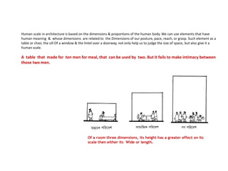 Human scale in architecture is based on the dimensions & proportions of the human body. We can use elements that have
human meaning & whose dimensions are related to the Dimensions of our posture, pace, reach, or grasp. Such element as a
table or chair, the sill Of a window & the lintel over a doorway, not only help us to judge the size of space, but also give it a
human scale.
A table that made for ten men for meal, that can be used by two. But it fails to make intimacy between
those two men.
Of a room three dimensions, its height has a greater effect on its
scale then either its Wide or length.
 
