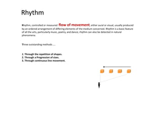 Rhythm
Rhythm, controlled or measured flow of movement, either aural or visual, usually produced
by an ordered arrangement of differing elements of the medium concerned. Rhythm is a basic feature
of all the arts, particularly music, poetry, and dance; rhythm can also be detected in natural
phenomena.
Three outstanding methods ….
1. Through the repetition of shapes.
2. Through a Progression of sizes.
3. Through continuous line movement.
 