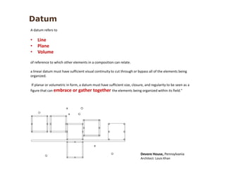A datum refers to
• Line
• Plane
• Volume
of reference to which other elements in a composition can relate.
a linear datum must have sufficient visual continuity to cut through or bypass all of the elements being
organized.
If planar or volumetric in form, a datum must have sufficient size, closure, and regularity to be seen as a
figure that can embrace or gather together the elements being organized within its field."
Devore House, Pennsylvania
Architect: Louis Khan
Datum
 