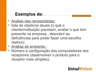 Exemplos de:
• Análise das necessidades:
• lista de objetivos atuais (o quê o
  cliente/instituição precisam, avaliar o que tem
  presente na empresa , descobrir as
  deficiências para poder fazer uma escolha
  melhor);
• Análise de ambiente :
• Número e configuração dos computadores dos
  receptores (desenvolver o produto para o
  receptor mais simples);
 