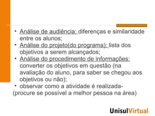 • Análise de audiência: diferenças e similaridade
   entre os alunos;
 • Análise do projeto(do programa): lista dos
   objetivos a serem alcançados;
 • Análise do procedimento de informações:
   converter os objetivos em questão (na
   avaliação do aluno, para saber se chegou aos
   objetivos ou não);
 • observar como a atividade é realizada-
(procure se possível a melhor pessoa na área)
 
