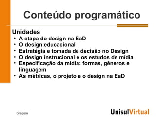 Conteúdo programático
Unidades
• A etapa do design na EaD
• O design educacional
• Estratégia e tomada de decisão no Design
• O design instrucional e os estudos de mídia
• Especificação da mídia: formas, gêneros e
  linguagem
• As métricas, o projeto e o design na EaD




    DFB/2010
 