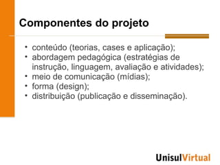 Componentes do projeto

• conteúdo (teorias, cases e aplicação);
• abordagem pedagógica (estratégias de
  instrução, linguagem, avaliação e atividades);
• meio de comunicação (mídias);
• forma (design);
• distribuição (publicação e disseminação).
 