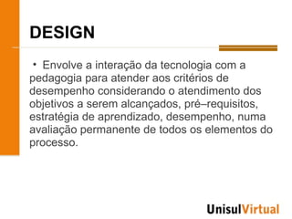 DESIGN
 • Envolve a interação da tecnologia com a
pedagogia para atender aos critérios de
desempenho considerando o atendimento dos
objetivos a serem alcançados, pré–requisitos,
estratégia de aprendizado, desempenho, numa
avaliação permanente de todos os elementos do
processo.
 