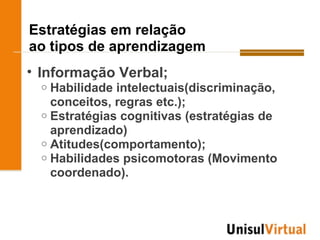 Estratégias em relação
ao tipos de aprendizagem
• Informação Verbal;
  o Habilidade intelectuais(discriminação,
    conceitos, regras etc.);
  o Estratégias cognitivas (estratégias de
    aprendizado)
  o Atitudes(comportamento);
  o Habilidades psicomotoras (Movimento
    coordenado).
 