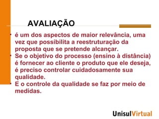 AVALIAÇÃO
• é um dos aspectos de maior relevância, uma
  vez que possibilita a reestruturação da
  proposta que se pretende alcançar.
• Se o objetivo do processo (ensino à distância)
  é fornecer ao cliente o produto que ele deseja,
  é preciso controlar cuidadosamente sua
  qualidade.
• E o controle da qualidade se faz por meio de
  medidas.
 