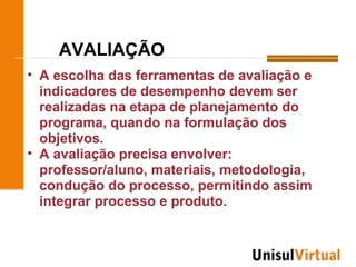 AVALIAÇÃO
• A escolha das ferramentas de avaliação e
  indicadores de desempenho devem ser
  realizadas na etapa de planejamento do
  programa, quando na formulação dos
  objetivos.
• A avaliação precisa envolver:
  professor/aluno, materiais, metodologia,
  condução do processo, permitindo assim
  integrar processo e produto.
 