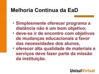 Melhoria Contínua da EaD

• Simplesmente oferecer programa a
  distância não é um bom objetivo;
• deve-se ir de encontro com objetivos
  de mudanças educacionais a favor
  das necessidades dos alunos,
• oferecer alta qualidade de materiais e
  serviços deve fazer parte da missão
  da instituição.
 