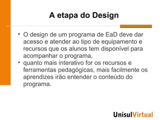 A etapa do Design

• O design de um programa de EaD deve dar
  acesso e atender ao tipo de equipamento e
  recursos que os alunos tem disponível para
  acompanhar o programa,
• quanto mais interativo for os recursos e
  ferramentas pedagógicas, mais facilmente os
  aprendizes irão entender o conteúdo do
  programa.
 