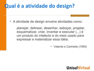 • A atividade de design envolve atividades como:

    planejar, delinear, desenhar, esboçar, projetar,
    esquematizar, criar, inventar e executar (...) é
    um produto do intelecto e do meio usado para
    expressar e materializar essa idéia.

                           • Valente e Canhette (1993)
 